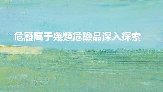 危廢屬于幾類危險品深入探索危險廢棄物的處理與利用方法！